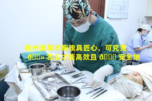 杭州美莱丰胸独具匠心，可究竟 🌻 怎么才能高效且 🍀 安全地进行丰胸呢